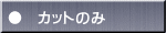 ●　カットのみ